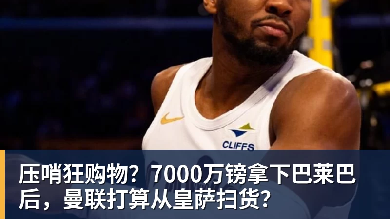 压哨狂购物？7000万镑拿下巴莱巴后，曼联打算从皇萨扫货？