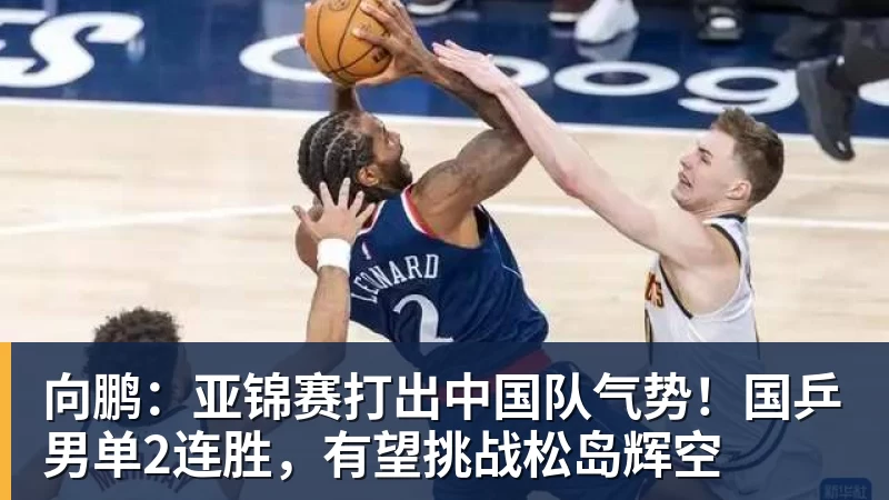 向鹏：亚锦赛打出中国队气势！国乒男单2连胜，有望挑战松岛辉空
